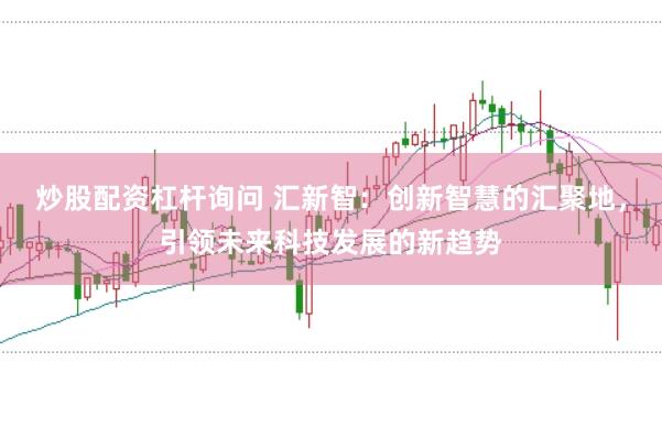 炒股配资杠杆询问 汇新智：创新智慧的汇聚地，引领未来科技发展的新趋势