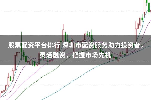 股票配资平台排行 深圳市配资服务助力投资者，灵活融资，把握市场先机