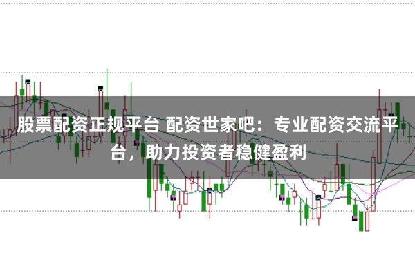 股票配资正规平台 配资世家吧：专业配资交流平台，助力投资者稳健盈利
