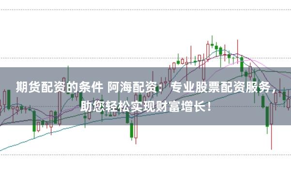 期货配资的条件 阿海配资:专业股票配资服务,助您轻松实现财富增长!