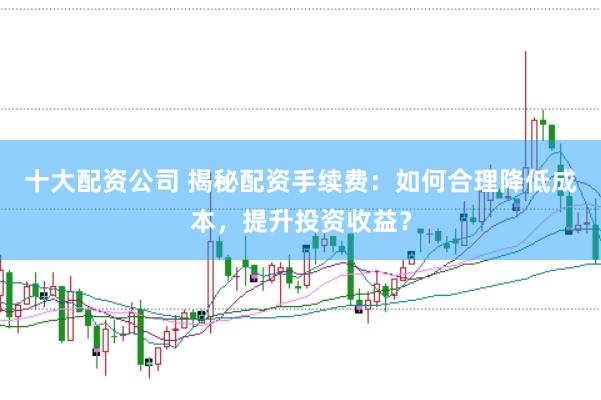 十大配资公司 揭秘配资手续费：如何合理降低成本，提升投资收益？