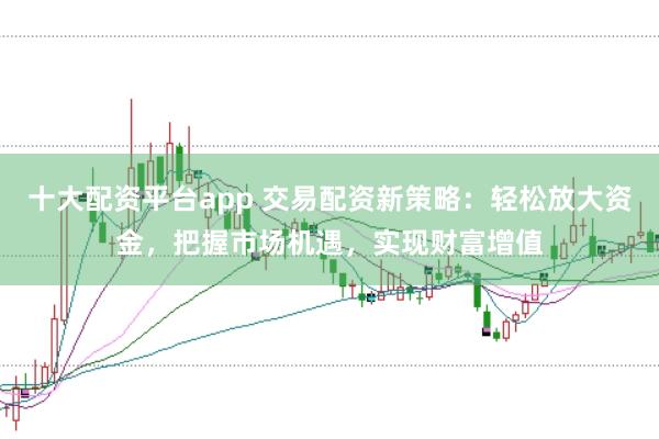 十大配资平台app 交易配资新策略：轻松放大资金，把握市场机遇，实现财富增值