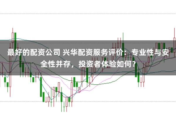 最好的配资公司 兴华配资服务评价：专业性与安全性并存，投资者体验如何？