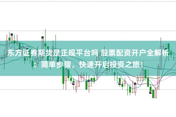 东方证券期货是正规平台吗 股票配资开户全解析：简单步骤，快速开启投资之旅！