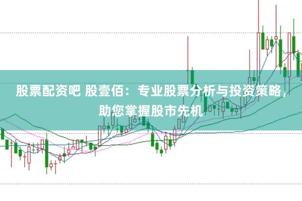 股票配资吧 股壹佰:专业股票分析与投资策略,助您掌握股市先机