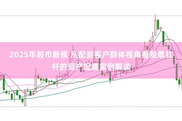 2025年股市新规 从配资客户群体视角看股票杠杆的资产配置案例解读