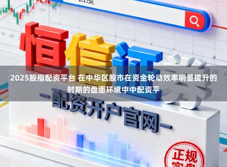 2025股指配资平台 在中华区股市在资金轮动效率明显提升的时期的盘面环境中中配资平