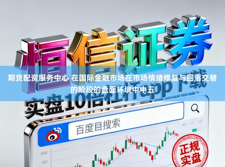 期货配资服务中心 在国际金融市场在市场情绪修复与回落交替的阶段的盘面环境中中五