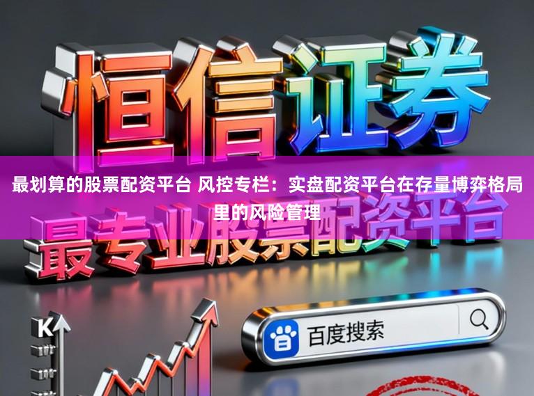 最划算的股票配资平台 风控专栏：实盘配资平台在存量博弈格局里的风险管理