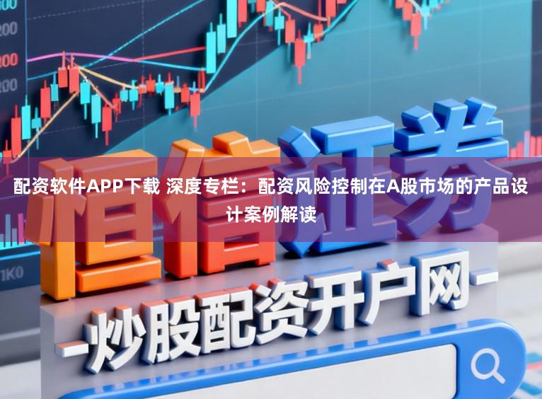 配资软件APP下载 深度专栏：配资风险控制在A股市场的产品设计案例解读