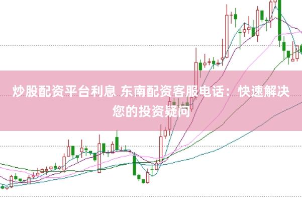 炒股配资平台利息 东南配资客服电话：快速解决您的投资疑问