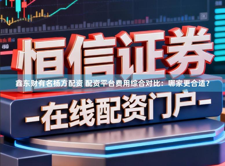 鑫东财有名杨方配资 配资平台费用综合对比：哪家更合适？
