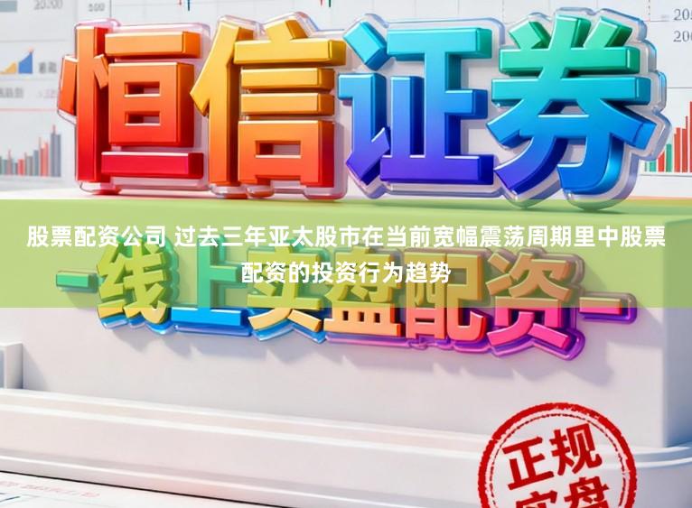 股票配资公司 过去三年亚太股市在当前宽幅震荡周期里中股票配资的投资行为趋势