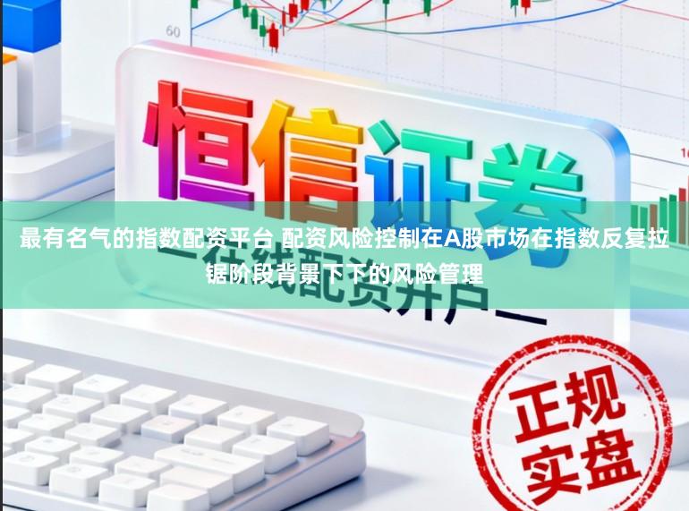 最有名气的指数配资平台 配资风险控制在A股市场在指数反复拉锯阶段背景下下的风险管理