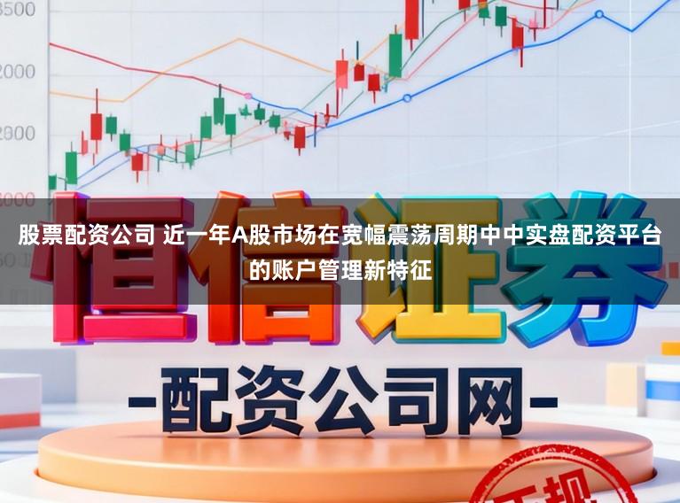 股票配资公司 近一年A股市场在宽幅震荡周期中中实盘配资平台的账户管理新特征
